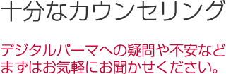 デジタルパーマへの疑問や不安など、まずはお気軽にお聞かせ下さい。